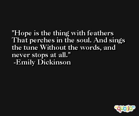 Hope is the thing with feathers That perches in the soul. And sings the tune Without the words, and never stops at all. -Emily Dickinson