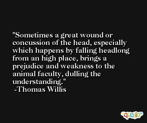 Sometimes a great wound or concussion of the head, especially which happens by falling headlong from an high place, brings a prejudice and weakness to the animal faculty, dulling the understanding. -Thomas Willis