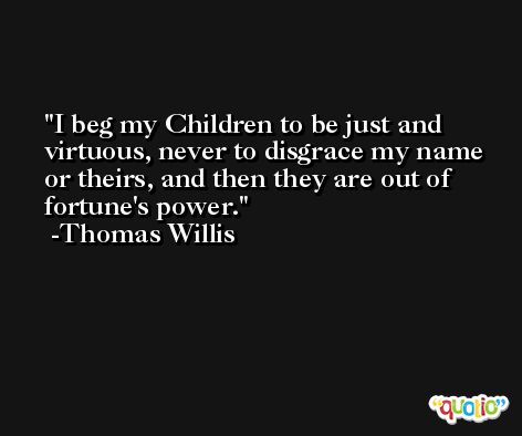 I beg my Children to be just and virtuous, never to disgrace my name or theirs, and then they are out of fortune's power. -Thomas Willis