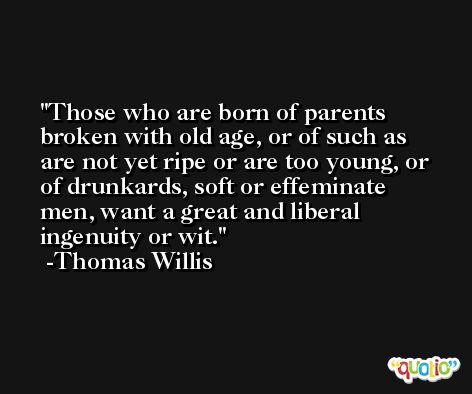 Those who are born of parents broken with old age, or of such as are not yet ripe or are too young, or of drunkards, soft or effeminate men, want a great and liberal ingenuity or wit. -Thomas Willis