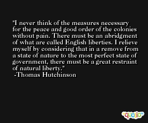I never think of the measures necessary for the peace and good order of the colonies without pain. There must be an abridgment of what are called English liberties. I relieve myself by considering that in a remove from a state of nature to the most perfect state of government, there must be a great restraint of natural liberty. -Thomas Hutchinson
