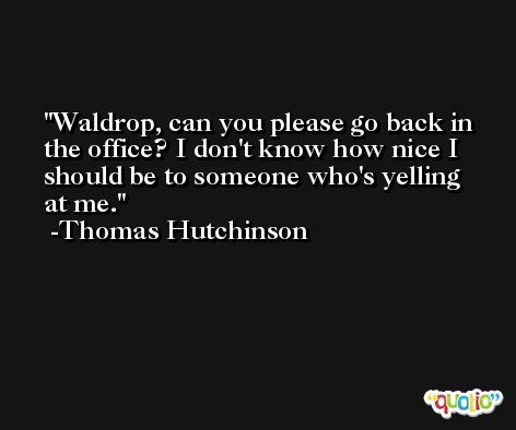 Waldrop, can you please go back in the office? I don't know how nice I should be to someone who's yelling at me. -Thomas Hutchinson