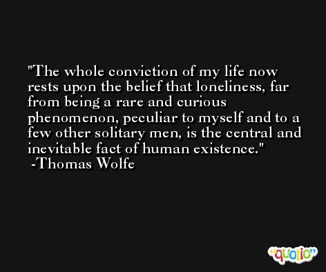 The whole conviction of my life now rests upon the belief that loneliness, far from being a rare and curious phenomenon, peculiar to myself and to a few other solitary men, is the central and inevitable fact of human existence. -Thomas Wolfe