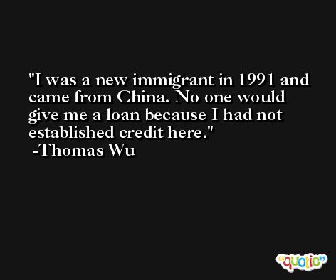 I was a new immigrant in 1991 and came from China. No one would give me a loan because I had not established credit here. -Thomas Wu