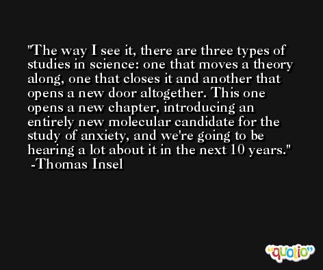 The way I see it, there are three types of studies in science: one that moves a theory along, one that closes it and another that opens a new door altogether. This one opens a new chapter, introducing an entirely new molecular candidate for the study of anxiety, and we're going to be hearing a lot about it in the next 10 years. -Thomas Insel
