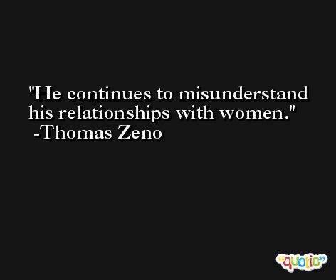 He continues to misunderstand his relationships with women. -Thomas Zeno