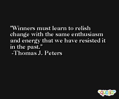 Winners must learn to relish change with the same enthusiasm and energy that we have resisted it in the past. -Thomas J. Peters