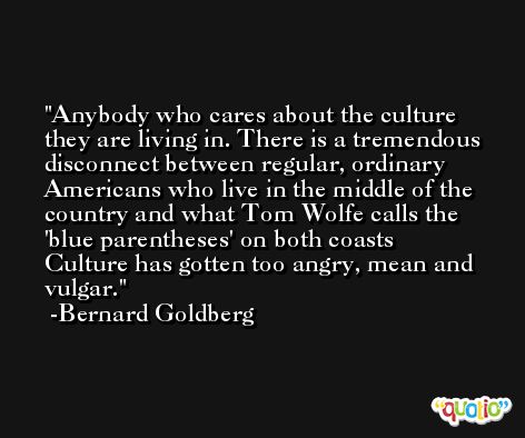 Anybody who cares about the culture they are living in. There is a tremendous disconnect between regular, ordinary Americans who live in the middle of the country and what Tom Wolfe calls the 'blue parentheses' on both coasts Culture has gotten too angry, mean and vulgar. -Bernard Goldberg