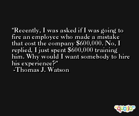 Recently, I was asked if I was going to fire an employee who made a mistake that cost the company $600,000. No, I replied, I just spent $600,000 training him. Why would I want somebody to hire his experience? -Thomas J. Watson