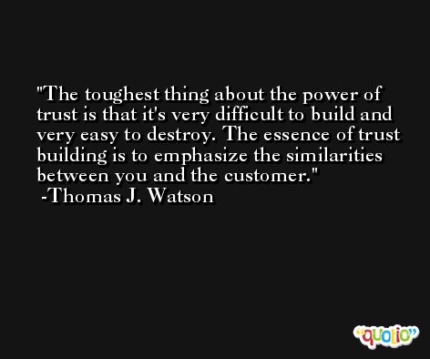 The toughest thing about the power of trust is that it's very difficult to build and very easy to destroy. The essence of trust building is to emphasize the similarities between you and the customer. -Thomas J. Watson