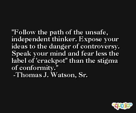 Follow the path of the unsafe, independent thinker. Expose your ideas to the danger of controversy. Speak your mind and fear less the label of 'crackpot'' than the stigma of conformity. -Thomas J. Watson, Sr.