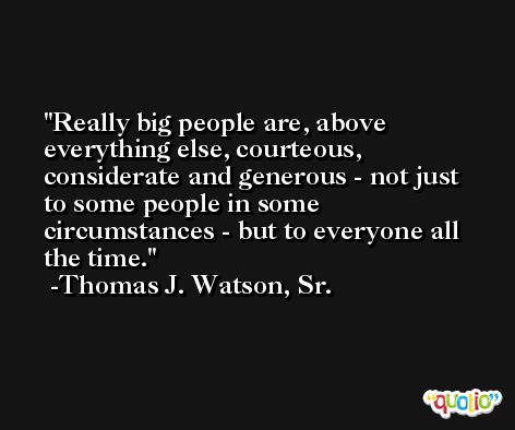 Really big people are, above everything else, courteous, considerate and generous - not just to some people in some circumstances - but to everyone all the time. -Thomas J. Watson, Sr.
