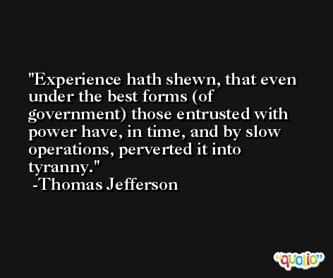 Experience hath shewn, that even under the best forms (of government) those entrusted with power have, in time, and by slow operations, perverted it into tyranny. -Thomas Jefferson