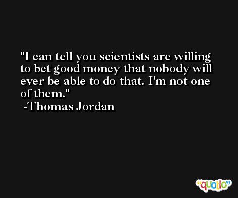 I can tell you scientists are willing to bet good money that nobody will ever be able to do that. I'm not one of them. -Thomas Jordan