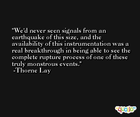We'd never seen signals from an earthquake of this size, and the availability of this instrumentation was a real breakthrough in being able to see the complete rupture process of one of these truly monstrous events. -Thorne Lay
