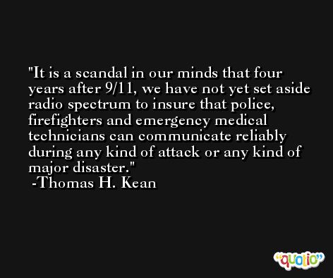 It is a scandal in our minds that four years after 9/11, we have not yet set aside radio spectrum to insure that police, firefighters and emergency medical technicians can communicate reliably during any kind of attack or any kind of major disaster. -Thomas H. Kean