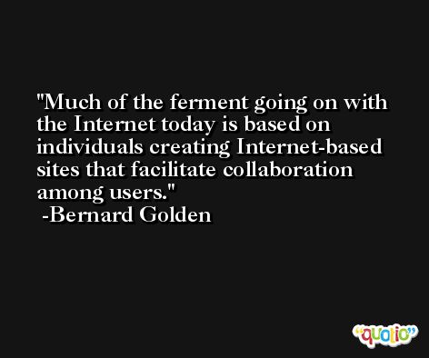 Much of the ferment going on with the Internet today is based on individuals creating Internet-based sites that facilitate collaboration among users. -Bernard Golden