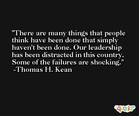 There are many things that people think have been done that simply haven't been done. Our leadership has been distracted in this country. Some of the failures are shocking. -Thomas H. Kean