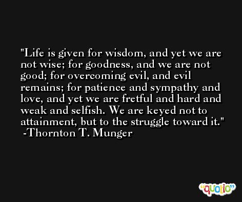 Life is given for wisdom, and yet we are not wise; for goodness, and we are not good; for overcoming evil, and evil remains; for patience and sympathy and love, and yet we are fretful and hard and weak and selfish. We are keyed not to attainment, but to the struggle toward it. -Thornton T. Munger