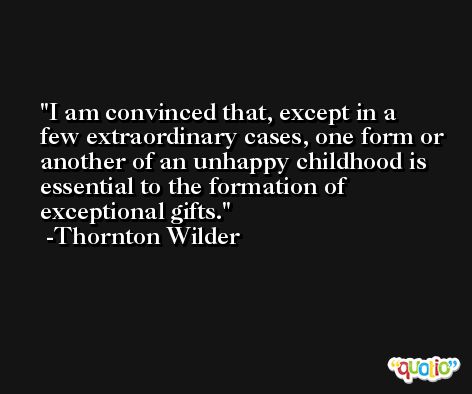I am convinced that, except in a few extraordinary cases, one form or another of an unhappy childhood is essential to the formation of exceptional gifts. -Thornton Wilder
