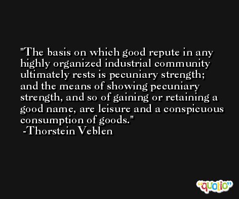 The basis on which good repute in any highly organized industrial community ultimately rests is pecuniary strength; and the means of showing pecuniary strength, and so of gaining or retaining a good name, are leisure and a conspicuous consumption of goods. -Thorstein Veblen