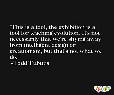 This is a tool, the exhibition is a tool for teaching evolution. It's not necessarily that we're shying away from intelligent design or creationism, but that's not what we do. -Todd Tubutis