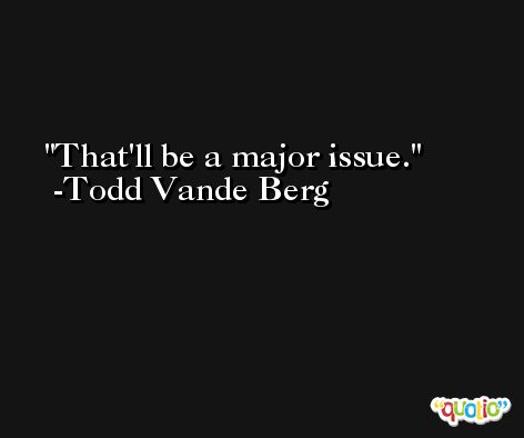 That'll be a major issue. -Todd Vande Berg