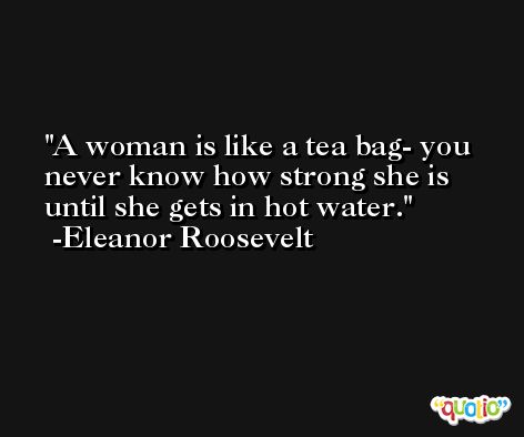 A woman is like a tea bag- you never know how strong she is until she gets in hot water. -Eleanor Roosevelt