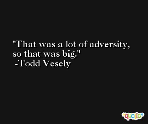 That was a lot of adversity, so that was big. -Todd Vesely