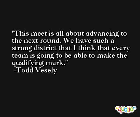 This meet is all about advancing to the next round. We have such a strong district that I think that every team is going to be able to make the qualifying mark. -Todd Vesely