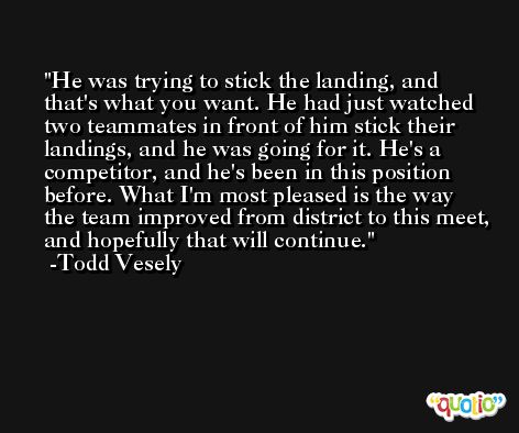 He was trying to stick the landing, and that's what you want. He had just watched two teammates in front of him stick their landings, and he was going for it. He's a competitor, and he's been in this position before. What I'm most pleased is the way the team improved from district to this meet, and hopefully that will continue. -Todd Vesely