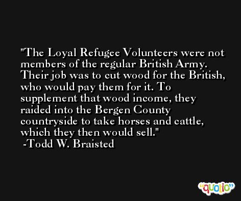 The Loyal Refugee Volunteers were not members of the regular British Army. Their job was to cut wood for the British, who would pay them for it. To supplement that wood income, they raided into the Bergen County countryside to take horses and cattle, which they then would sell. -Todd W. Braisted