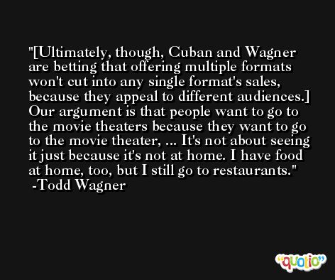 [Ultimately, though, Cuban and Wagner are betting that offering multiple formats won't cut into any single format's sales, because they appeal to different audiences.] Our argument is that people want to go to the movie theaters because they want to go to the movie theater, ... It's not about seeing it just because it's not at home. I have food at home, too, but I still go to restaurants. -Todd Wagner