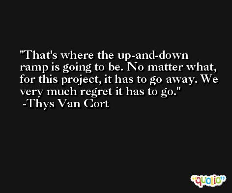 That's where the up-and-down ramp is going to be. No matter what, for this project, it has to go away. We very much regret it has to go. -Thys Van Cort