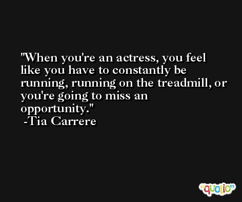 When you're an actress, you feel like you have to constantly be running, running on the treadmill, or you're going to miss an opportunity. -Tia Carrere