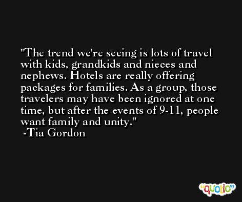 The trend we're seeing is lots of travel with kids, grandkids and nieces and nephews. Hotels are really offering packages for families. As a group, those travelers may have been ignored at one time, but after the events of 9-11, people want family and unity. -Tia Gordon
