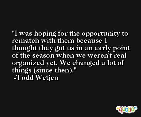 I was hoping for the opportunity to rematch with them because I thought they got us in an early point of the season when we weren't real organized yet. We changed a lot of things (since then). -Todd Wetjen
