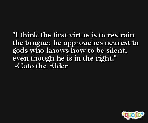 I think the first virtue is to restrain the tongue; he approaches nearest to gods who knows how to be silent, even though he is in the right. -Cato the Elder