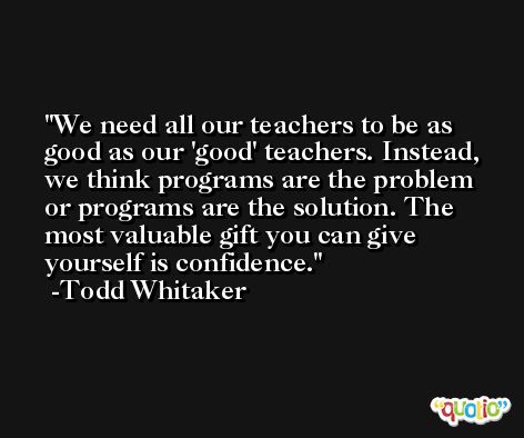 We need all our teachers to be as good as our 'good' teachers. Instead, we think programs are the problem or programs are the solution. The most valuable gift you can give yourself is confidence. -Todd Whitaker