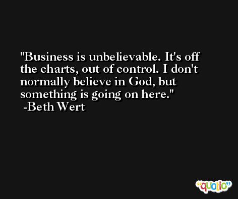 Business is unbelievable. It's off the charts, out of control. I don't normally believe in God, but something is going on here. -Beth Wert
