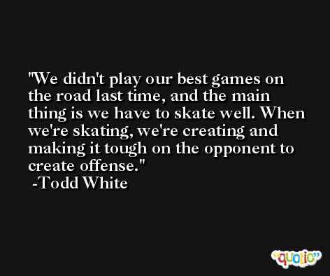 We didn't play our best games on the road last time, and the main thing is we have to skate well. When we're skating, we're creating and making it tough on the opponent to create offense. -Todd White