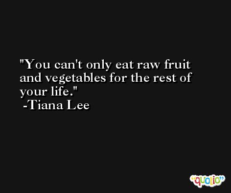 You can't only eat raw fruit and vegetables for the rest of your life. -Tiana Lee