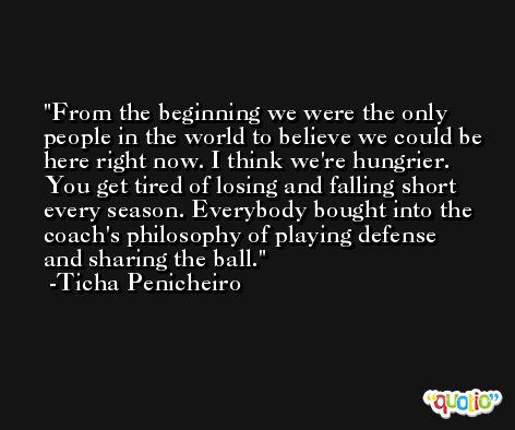 From the beginning we were the only people in the world to believe we could be here right now. I think we're hungrier. You get tired of losing and falling short every season. Everybody bought into the coach's philosophy of playing defense and sharing the ball. -Ticha Penicheiro