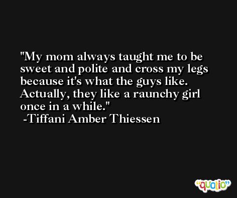 My mom always taught me to be sweet and polite and cross my legs because it's what the guys like. Actually, they like a raunchy girl once in a while. -Tiffani Amber Thiessen