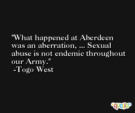What happened at Aberdeen was an aberration, ... Sexual abuse is not endemic throughout our Army. -Togo West