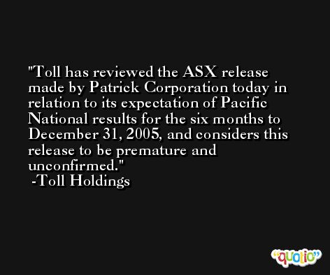 Toll has reviewed the ASX release made by Patrick Corporation today in relation to its expectation of Pacific National results for the six months to December 31, 2005, and considers this release to be premature and unconfirmed. -Toll Holdings