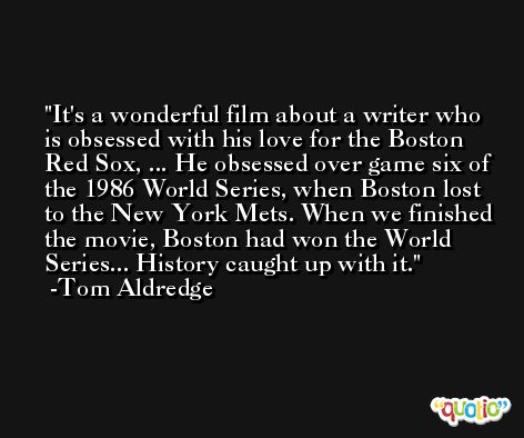 It's a wonderful film about a writer who is obsessed with his love for the Boston Red Sox, ... He obsessed over game six of the 1986 World Series, when Boston lost to the New York Mets. When we finished the movie, Boston had won the World Series... History caught up with it. -Tom Aldredge