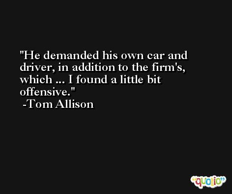 He demanded his own car and driver, in addition to the firm's, which ... I found a little bit offensive. -Tom Allison