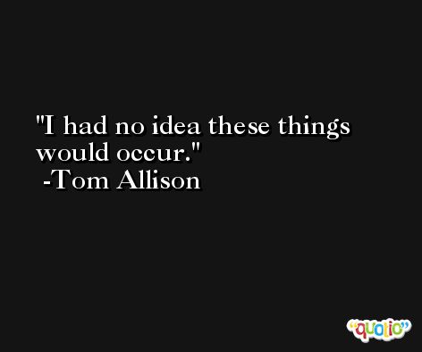 I had no idea these things would occur. -Tom Allison