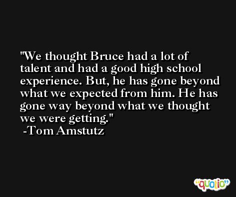 We thought Bruce had a lot of talent and had a good high school experience. But, he has gone beyond what we expected from him. He has gone way beyond what we thought we were getting. -Tom Amstutz